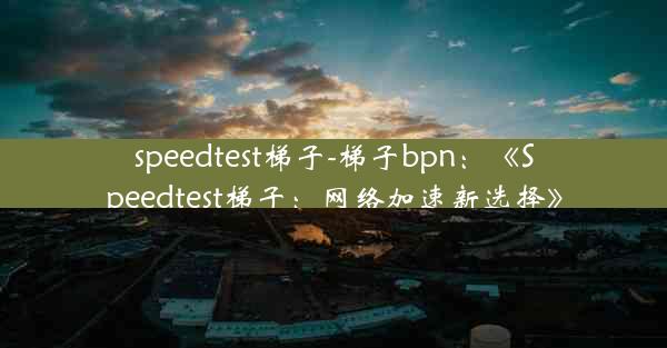 speedtest梯子-梯子bpn：《Speedtest梯子：网络加速新选择》