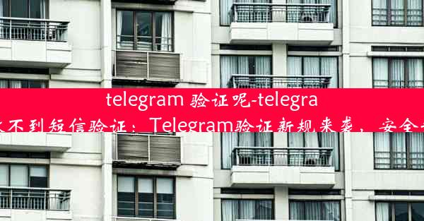 telegram 验证呢-telegram登录收不到短信验证：Telegram验证新规来袭，安全升级必看