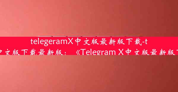 telegeramX中文版最新版下载-telegreat中文版下载最新版：《Telegram X中文版最新版下载攻略》