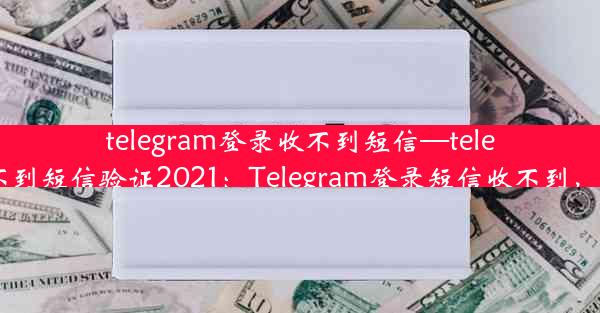 telegram登录收不到短信—telegram收不到短信验证2021：Telegram登录短信收不到，紧急求助