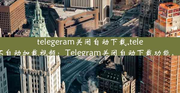 telegeram关闭自动下载,telegram如何设置不自动加载视频：Telegram关闭自动下载功能，用户需手动操作