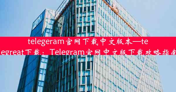 telegeram官网下载中文版本—telegreat下载：Telegram官网中文版下载攻略指南