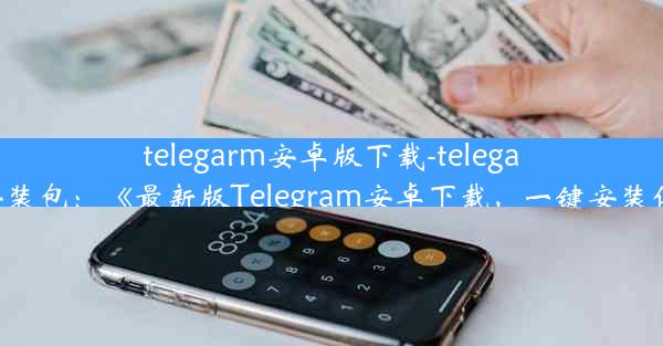 telegarm安卓版下载-telegarm安卓安装包：《最新版Telegram安卓下载，一键安装体验畅快》