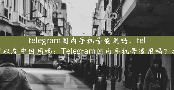 telegram国内手机号能用吗、telegram可以在中国用吗：Telegram国内手机号适用吗？揭秘真相