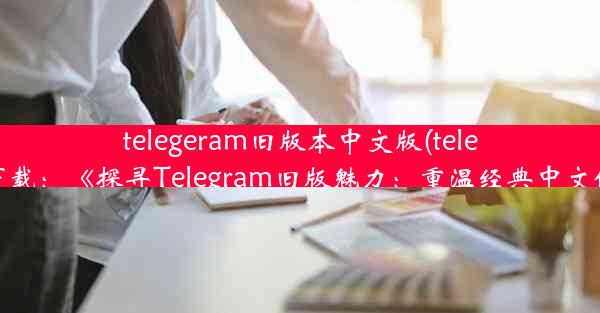 telegeram旧版本中文版(telegtam下载：《探寻Telegram旧版魅力：重温经典中文体验》)