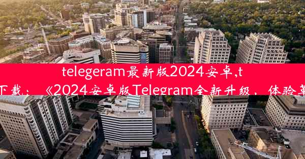 telegeram最新版2024安卓,telegreat版下载：《2024安卓版Telegram全新升级，体验革命性变革