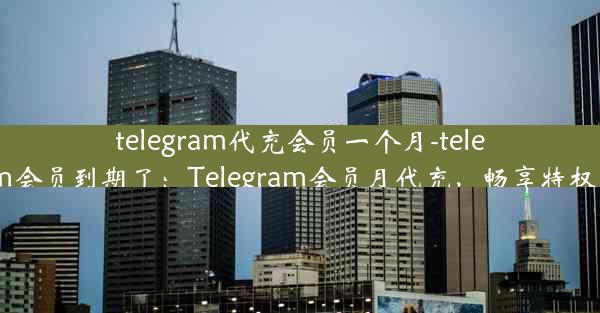 telegram代充会员一个月-telegram会员到期了：Telegram会员月代充，畅享特权无忧