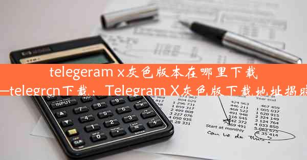 telegeram x灰色版本在哪里下载—telegrcn下载：Telegram X灰色版下载地址揭晓