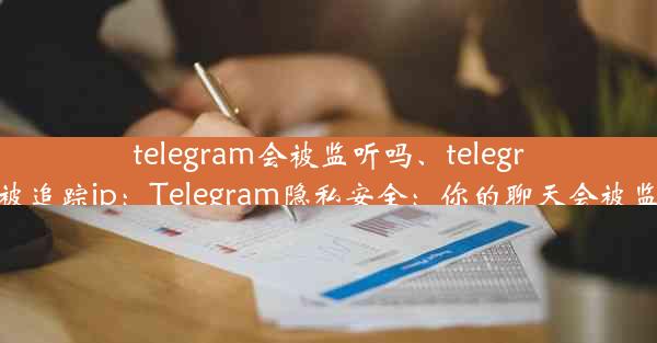 telegram会被监听吗、telegram会被追踪ip：Telegram隐私安全：你的聊天会被监听吗？