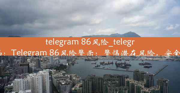 telegram 86风险_telegram危险吗：Telegram 86风险警示：警惕潜在风险，安全使用之道