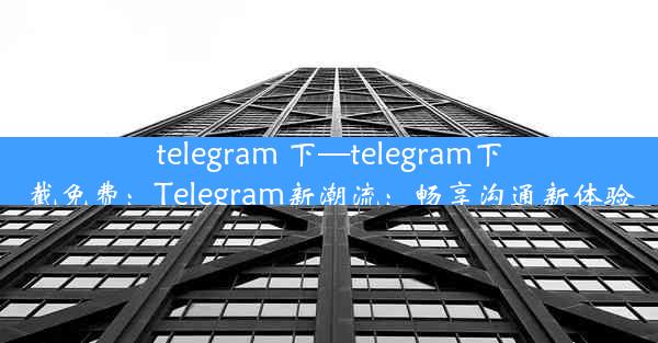 telegram 下—telegram下截免费：Telegram新潮流：畅享沟通新体验