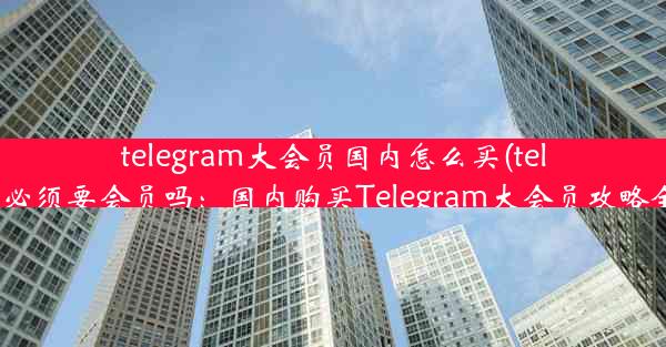 telegram大会员国内怎么买(telegram必须要会员吗：国内购买Telegram大会员攻略全解析)