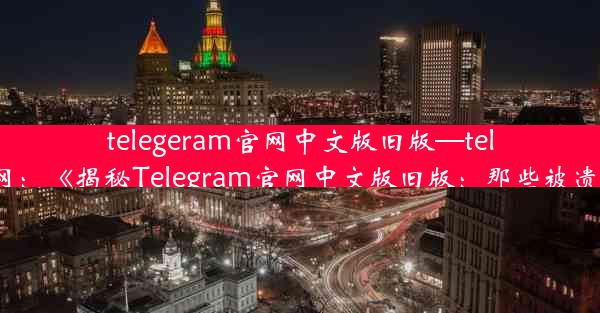 telegeram官网中文版旧版—teleg下载官网：《揭秘Telegram官网中文版旧版：那些被遗忘的细节》