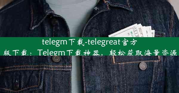 telegm下载-telegreat官方版下载：Telegm下载神器，轻松获取海量资源