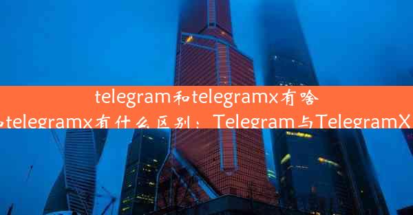 telegram和telegramx有啥区别—telegram和telegramx有什么区别：Telegram与Tele