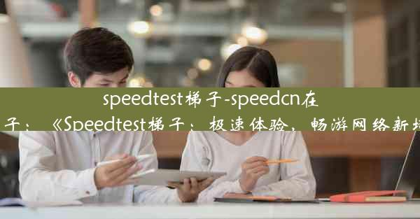 speedtest梯子-speedcn在线梯子：《Speedtest梯子：极速体验，畅游网络新境界》