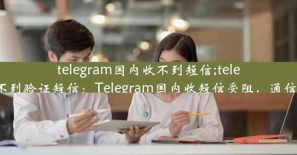 telegram国内收不到短信;telegram 收不到验证短信：Telegram国内收短信受阻，通信难题待解