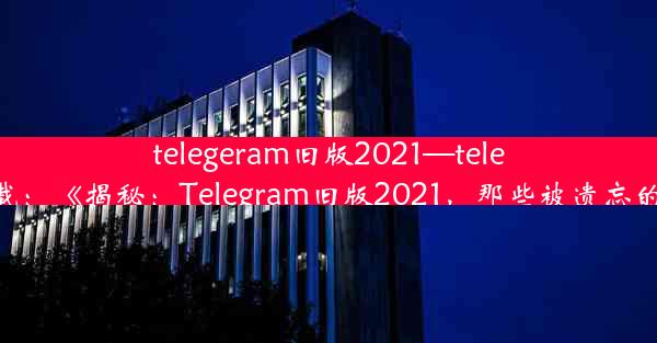 telegeram旧版2021—telegm下载：《揭秘：Telegram旧版2021，那些被遗忘的时光》