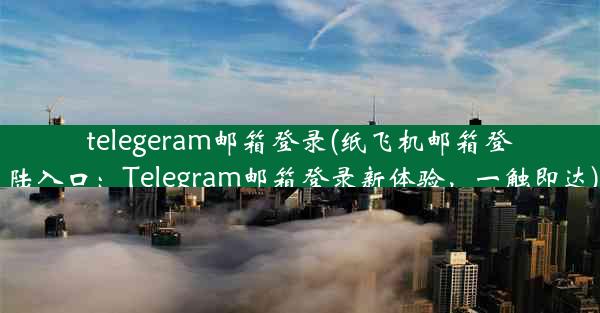 telegeram邮箱登录(纸飞机邮箱登陆入口：Telegram邮箱登录新体验，一触即达)