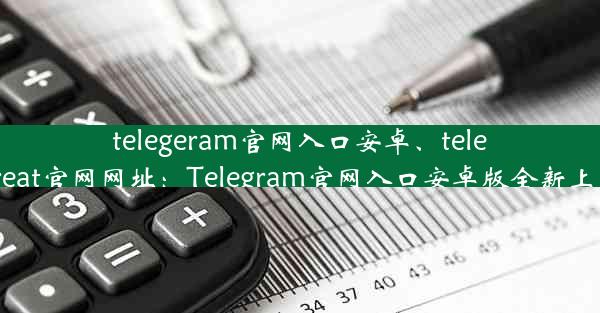 telegeram官网入口安卓、telegreat官网网址：Telegram官网入口安卓版全新上线