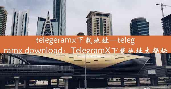 telegeramx下载地址—telegramx download：TelegramX下载地址大揭秘