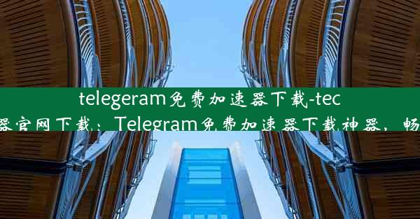 telegeram免费加速器下载-tech加速器官网下载：Telegram免费加速器下载神器，畅享无阻