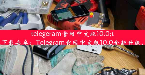 telegeram官网中文版10.0;telegreat中文官方版下载安卓：Telegram官网中文版10.0全新升级，