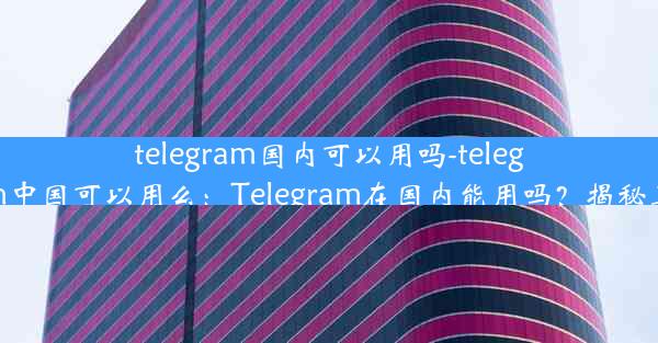 telegram国内可以用吗-telegram中国可以用么：Telegram在国内能用吗？揭秘真相