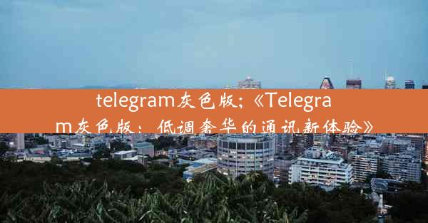 telegram灰色版;《Telegram灰色版：低调奢华的通讯新体验》