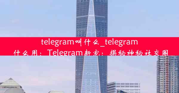 telegram叫什么_telegram 什么用：Telegram新宠：揭秘神秘社交圈