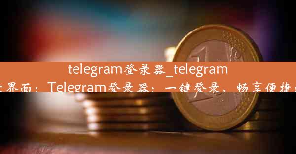 telegram登录器_telegram登录界面：Telegram登录器：一键登录，畅享便捷沟通