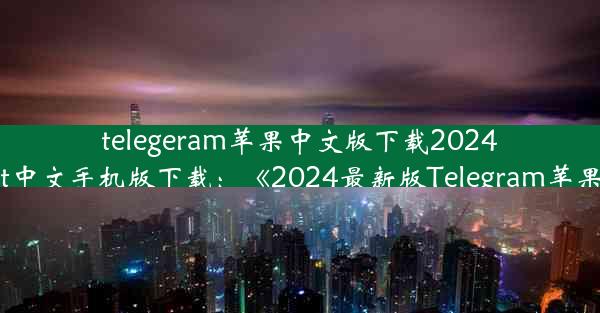 telegeram苹果中文版下载2024、苹果telegreat中文手机版下载：《2024最新版Telegram苹果中文