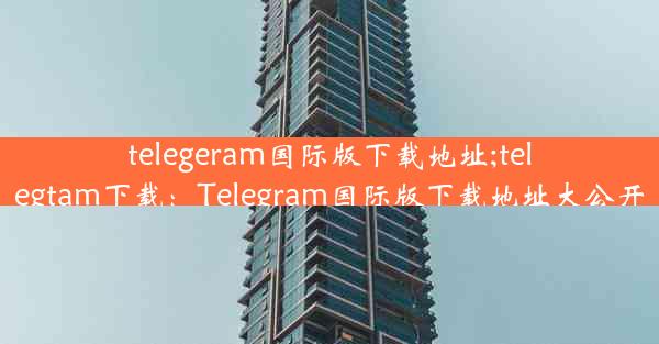 telegeram国际版下载地址;telegtam下载：Telegram国际版下载地址大公开