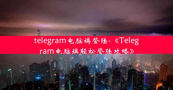 telegram电脑端登陆-《Telegram电脑端轻松登陆攻略》