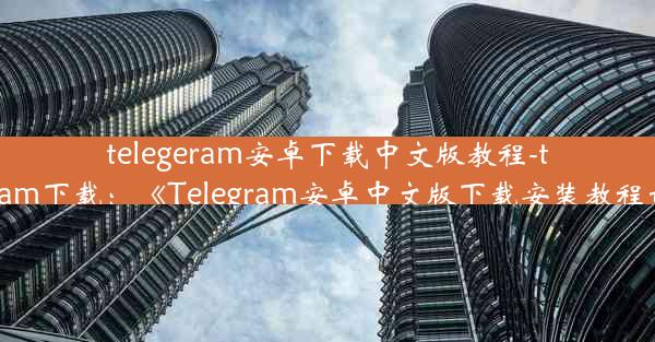 telegeram安卓下载中文版教程-telegtam下载：《Telegram安卓中文版下载安装教程详解》