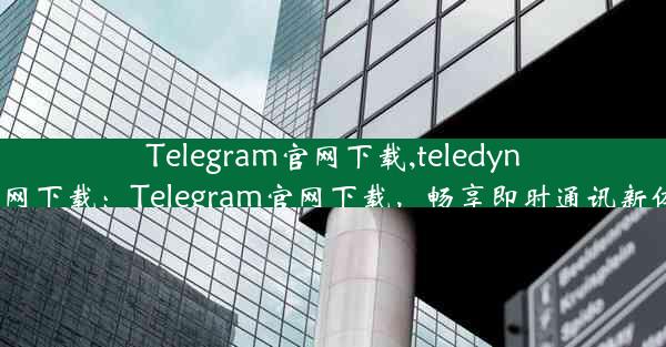 Telegram官网下载,teledyne官网下载：Telegram官网下载，畅享即时通讯新体验