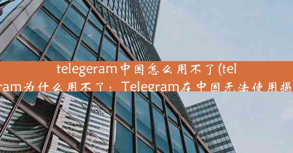 telegeram中国怎么用不了(telegram为什么用不了：Telegram在中国无法使用揭秘)