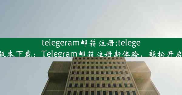 telegeram邮箱注册;telegeram邮箱注册版本下载：Telegram邮箱注册新体验，轻松开启全球通讯之旅