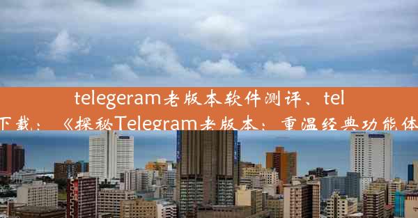 telegeram老版本软件测评、teleg 下载：《探秘Telegram老版本：重温经典功能体验》