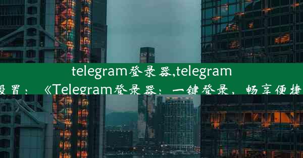 telegram登录器,telegram登陆设置：《Telegram登录器：一键登录，畅享便捷沟通》