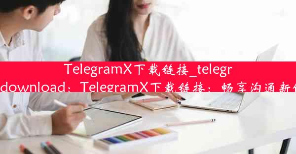 TelegramX下载链接_telegram.download：TelegramX下载链接：畅享沟通新体验