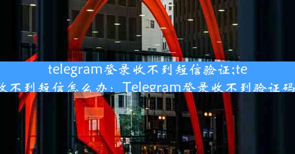 telegram登录收不到短信验证;telegram收不到短信怎么办：Telegram登录收不到验证码怎么办？