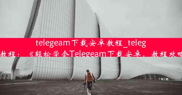 telegeam下载安卓教程_telegreat下载教程：《轻松学会Telegeam下载安卓，教程攻略大揭秘》