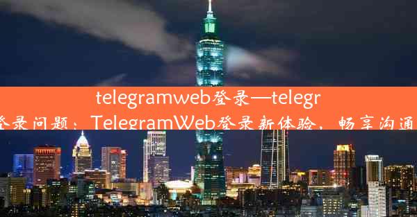 telegramweb登录—telegram登录问题：TelegramWeb登录新体验，畅享沟通时光