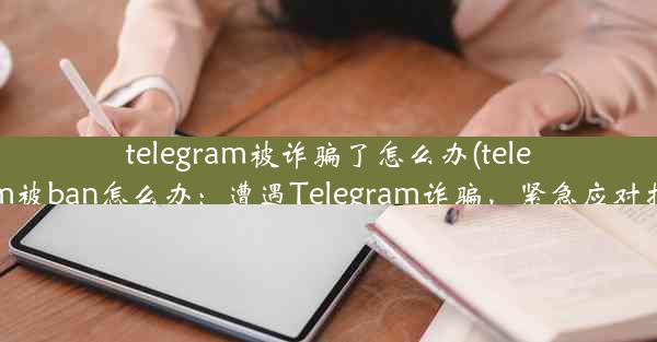 telegram被诈骗了怎么办(telegram被ban怎么办：遭遇Telegram诈骗，紧急应对指南)