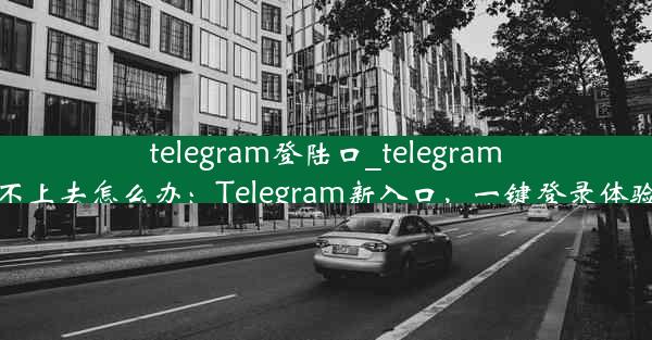 telegram登陆口_telegram登陆不上去怎么办：Telegram新入口，一键登录体验升级