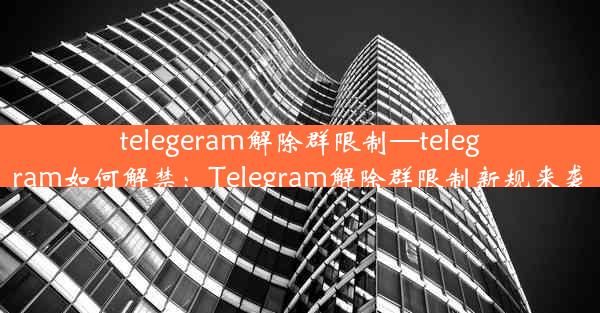 telegeram解除群限制—telegram如何解禁：Telegram解除群限制新规来袭