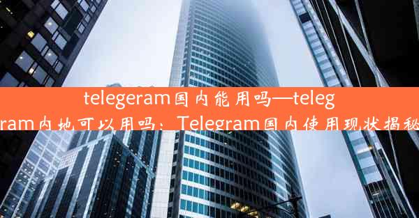 telegeram国内能用吗—telegram内地可以用吗：Telegram国内使用现状揭秘