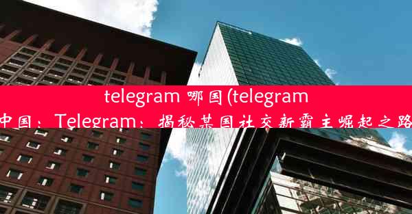 telegram 哪国(telegram中国：Telegram：揭秘某国社交新霸主崛起之路)