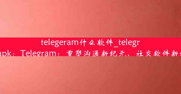 telegeram什么软件_telegran apk：Telegram：重塑沟通新纪元，社交软件新标杆